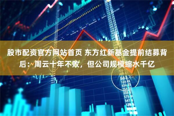 股市配资官方网站首页 东方红新基金提前结募背后：周云十年不败，但公司规模缩水千亿
