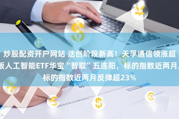 炒股配资开户网站 迭创阶段新高！天孚通信领涨超9%，创业板人工智能ETF华宝“智取”五连阳，标的指数近两月反弹超23%