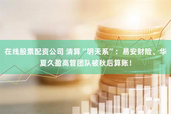在线股票配资公司 清算“明天系”：易安财险、华夏久盈高管团队被秋后算账！