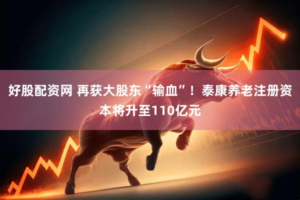 好股配资网 再获大股东“输血”！泰康养老注册资本将升至110亿元