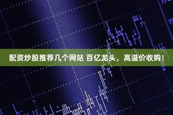 配资炒股推荐几个网站 百亿龙头，高溢价收购！