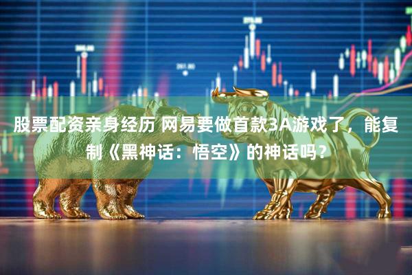 股票配资亲身经历 网易要做首款3A游戏了，能复制《黑神话：悟空》的神话吗？