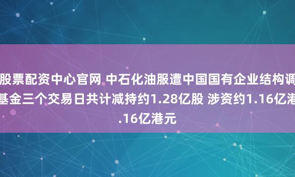 股票配资中心官网 中石化油服遭中国国有企业结构调整基金三个交易日共计减持约1.28亿股 涉资约1.16亿港元