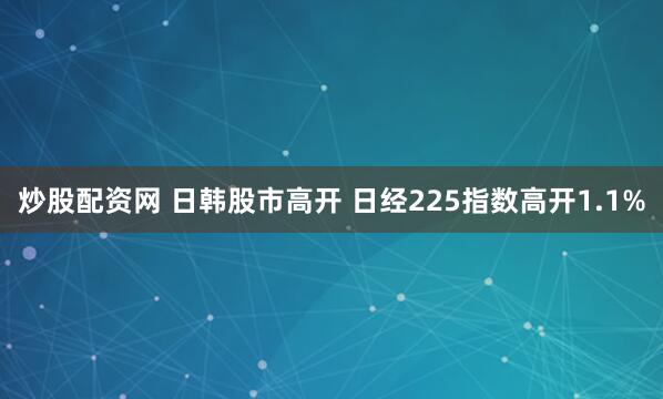 炒股配资网 日韩股市高开 日经225指数高开1.1%