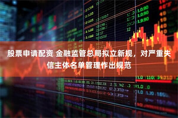 股票申请配资 金融监管总局拟立新规，对严重失信主体名单管理作出规范