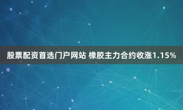 股票配资首选门户网站 橡胶主力合约收涨1.15%