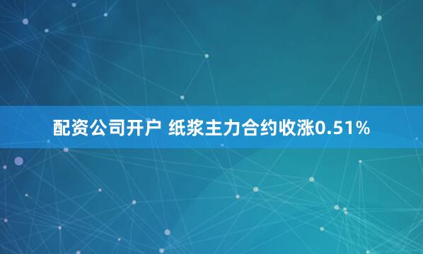 配资公司开户 纸浆主力合约收涨0.51%