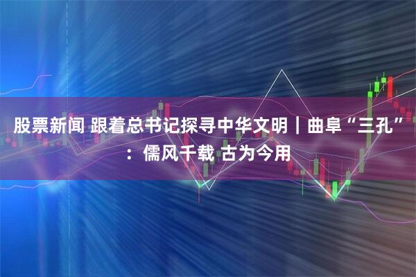 股票新闻 跟着总书记探寻中华文明｜曲阜“三孔”：儒风千载 古为今用