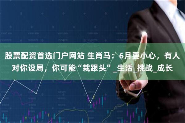 股票配资首选门户网站 生肖马：6月要小心，有人对你设局，你可能“栽跟头”_生活_挑战_成长