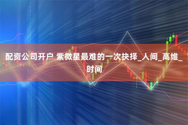 配资公司开户 紫微星最难的一次抉择_人间_高维_时间