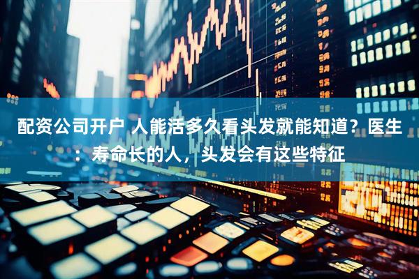 配资公司开户 人能活多久看头发就能知道？医生：寿命长的人，头发会有这些特征
