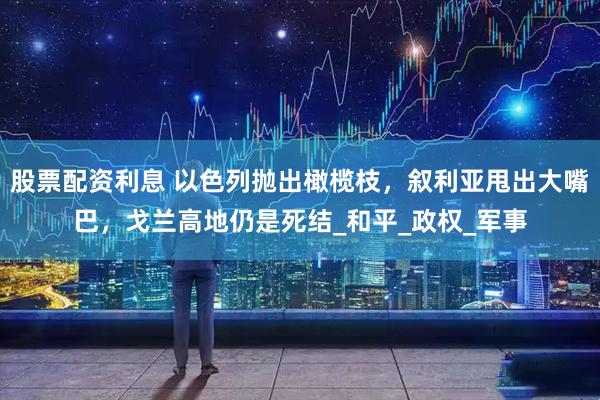 股票配资利息 以色列抛出橄榄枝，叙利亚甩出大嘴巴，戈兰高地仍是死结_和平_政权_军事