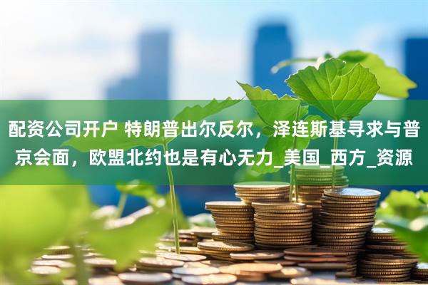 配资公司开户 特朗普出尔反尔，泽连斯基寻求与普京会面，欧盟北约也是有心无力_美国_西方_资源