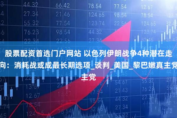 股票配资首选门户网站 以色列伊朗战争4种潜在走向：消耗战或成最长期选项_谈判_美国_黎巴嫩真主党