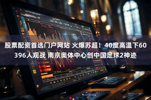 股票配资首选门户网站 火爆苏超！40度高温下60396人观战 南京奥体中心创中国足球2神迹