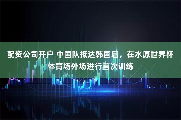 配资公司开户 中国队抵达韩国后，在水原世界杯体育场外场进行首次训练