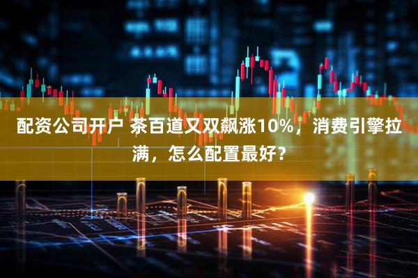 配资公司开户 茶百道又双飙涨10%，消费引擎拉满，怎么配置最好？