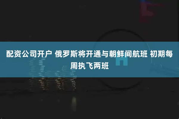 配资公司开户 俄罗斯将开通与朝鲜间航班 初期每周执飞两班