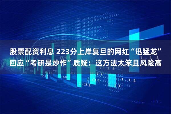 股票配资利息 223分上岸复旦的网红“迅猛龙”回应“考研是炒作”质疑：这方法太笨且风险高