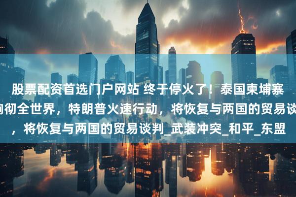 股票配资首选门户网站 终于停火了！泰国柬埔寨接连发声，感谢中国响彻全世界，特朗普火速行动，将恢复与两国的贸易谈判_武装冲突_和平_东盟