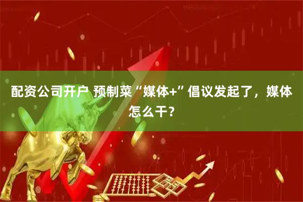 配资公司开户 预制菜“媒体+”倡议发起了，媒体怎么干？