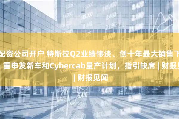 配资公司开户 特斯拉Q2业绩惨淡、创十年最大销售下滑，重申发新车和Cybercab量产计划，指引缺席 | 财报见闻