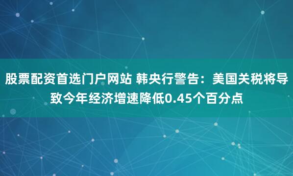 股票配资首选门户网站 韩央行警告：美国关税将导致今年经济增速降低0.45个百分点
