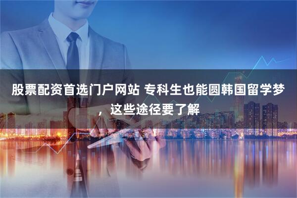 股票配资首选门户网站 专科生也能圆韩国留学梦，这些途径要了解