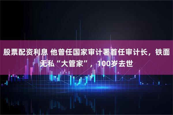 股票配资利息 他曾任国家审计署首任审计长，铁面无私“大管家”，100岁去世