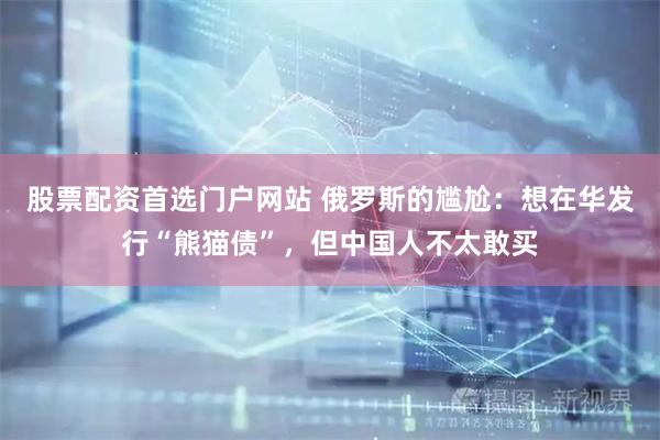 股票配资首选门户网站 俄罗斯的尴尬：想在华发行“熊猫债”，但中国人不太敢买