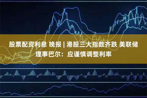 股票配资利息 晚报 | 港股三大指数齐跌 美联储理事巴尔：应谨慎调整利率