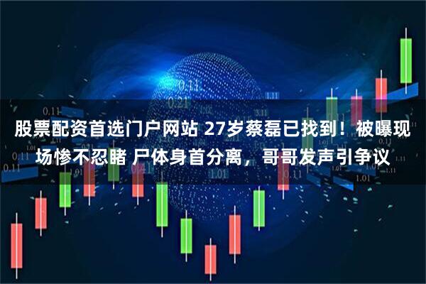 股票配资首选门户网站 27岁蔡磊已找到!被曝现场惨不忍睹 尸体身首分离,哥哥发声引争议