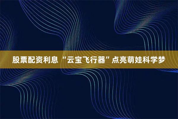 股票配资利息 “云宝飞行器”点亮萌娃科学梦